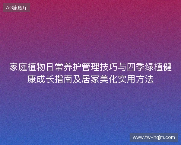家庭植物日常养护管理技巧与四季绿植健康成长指南及居家美化实用方法