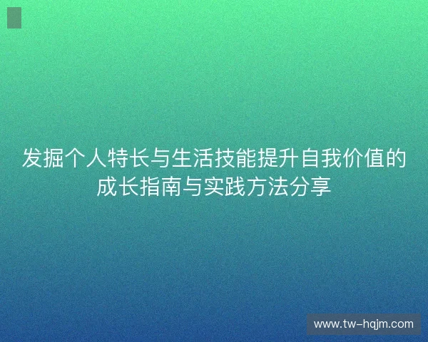 发掘个人特长与生活技能提升自我价值的成长指南与实践方法分享 发掘个人特长与生活技能提升自我价值的成长指南与实践方法分享